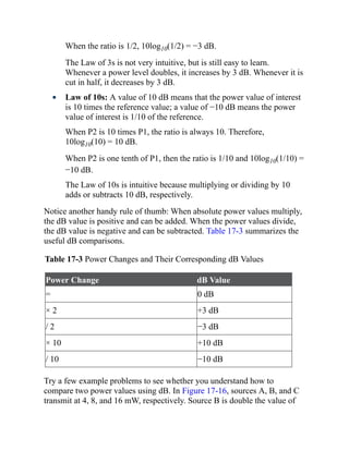 When the ratio is 1/2, 10log10(1/2) = −3 dB.
The Law of 3s is not very intuitive, but is still easy to learn.
Whenever a power level doubles, it increases by 3 dB. Whenever it is
cut in half, it decreases by 3 dB.
Law of 10s: A value of 10 dB means that the power value of interest
is 10 times the reference value; a value of −10 dB means the power
value of interest is 1/10 of the reference.
When P2 is 10 times P1, the ratio is always 10. Therefore,
10log10(10) = 10 dB.
When P2 is one tenth of P1, then the ratio is 1/10 and 10log10(1/10) =
−10 dB.
The Law of 10s is intuitive because multiplying or dividing by 10
adds or subtracts 10 dB, respectively.
Notice another handy rule of thumb: When absolute power values multiply,
the dB value is positive and can be added. When the power values divide,
the dB value is negative and can be subtracted. Table 17-3 summarizes the
useful dB comparisons.
Table 17-3 Power Changes and Their Corresponding dB Values
Power Change dB Value
= 0 dB
× 2 +3 dB
/ 2 −3 dB
× 10 +10 dB
/ 10 −10 dB
Try a few example problems to see whether you understand how to
compare two power values using dB. In Figure 17-16, sources A, B, and C
transmit at 4, 8, and 16 mW, respectively. Source B is double the value of
 