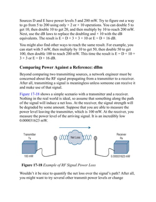 Sources D and E have power levels 5 and 200 mW. Try to figure out a way
to go from 5 to 200 using only × 2 or × 10 operations. You can double 5 to
get 10, then double 10 to get 20, and then multiply by 10 to reach 200 mW.
Next, use the dB laws to replace the doubling and × 10 with the dB
equivalents. The result is E = D + 3 + 3 + 10 or E = D + 16 dB.
You might also find other ways to reach the same result. For example, you
can start with 5 mW, then multiply by 10 to get 50, then double 50 to get
100, then double 100 to reach 200 mW. This time the result is E = D + 10 +
3 + 3 or E = D + 16 dB.
Comparing Power Against a Reference: dBm
Beyond comparing two transmitting sources, a network engineer must be
concerned about the RF signal propagating from a transmitter to a receiver.
After all, transmitting a signal is meaningless unless someone can receive it
and make use of that signal.
Figure 17-18 shows a simple scenario with a transmitter and a receiver.
Nothing in the real world is ideal, so assume that something along the path
of the signal will induce a net loss. At the receiver, the signal strength will
be degraded by some amount. Suppose that you are able to measure the
power level leaving the transmitter, which is 100 mW. At the receiver, you
measure the power level of the arriving signal. It is an incredibly low
0.000031623 mW.
Figure 17-18 Example of RF Signal Power Loss
Wouldn’t it be nice to quantify the net loss over the signal’s path? After all,
you might want to try several other transmit power levels or change
 