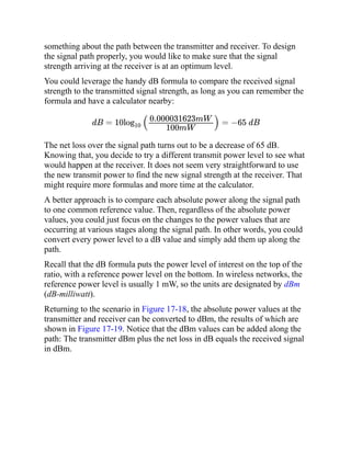 something about the path between the transmitter and receiver. To design
the signal path properly, you would like to make sure that the signal
strength arriving at the receiver is at an optimum level.
You could leverage the handy dB formula to compare the received signal
strength to the transmitted signal strength, as long as you can remember the
formula and have a calculator nearby:
dB = 10log10
( ) = −65 dB
The net loss over the signal path turns out to be a decrease of 65 dB.
Knowing that, you decide to try a different transmit power level to see what
would happen at the receiver. It does not seem very straightforward to use
the new transmit power to find the new signal strength at the receiver. That
might require more formulas and more time at the calculator.
A better approach is to compare each absolute power along the signal path
to one common reference value. Then, regardless of the absolute power
values, you could just focus on the changes to the power values that are
occurring at various stages along the signal path. In other words, you could
convert every power level to a dB value and simply add them up along the
path.
Recall that the dB formula puts the power level of interest on the top of the
ratio, with a reference power level on the bottom. In wireless networks, the
reference power level is usually 1 mW, so the units are designated by dBm
(dB-milliwatt).
Returning to the scenario in Figure 17-18, the absolute power values at the
transmitter and receiver can be converted to dBm, the results of which are
shown in Figure 17-19. Notice that the dBm values can be added along the
path: The transmitter dBm plus the net loss in dB equals the received signal
in dBm.
0.000031623mW
100mW
 