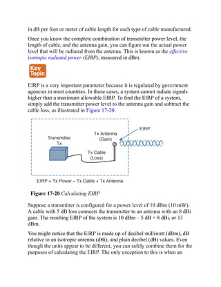 in dB per foot or meter of cable length for each type of cable manufactured.
Once you know the complete combination of transmitter power level, the
length of cable, and the antenna gain, you can figure out the actual power
level that will be radiated from the antenna. This is known as the effective
isotropic radiated power (EIRP), measured in dBm.
EIRP is a very important parameter because it is regulated by government
agencies in most countries. In those cases, a system cannot radiate signals
higher than a maximum allowable EIRP. To find the EIRP of a system,
simply add the transmitter power level to the antenna gain and subtract the
cable loss, as illustrated in Figure 17-20.
Figure 17-20 Calculating EIRP
Suppose a transmitter is configured for a power level of 10 dBm (10 mW).
A cable with 5 dB loss connects the transmitter to an antenna with an 8 dBi
gain. The resulting EIRP of the system is 10 dBm – 5 dB + 8 dBi, or 13
dBm.
You might notice that the EIRP is made up of decibel-milliwatt (dBm), dB
relative to an isotropic antenna (dBi), and plain decibel (dB) values. Even
though the units appear to be different, you can safely combine them for the
purposes of calculating the EIRP. The only exception to this is when an
 