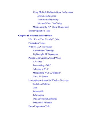 Using Multiple Radios to Scale Performance
Spatial Multiplexing
Transmit Beamforming
Maximal-Ratio Combining
Maximizing the AP–Client Throughput
Exam Preparation Tasks
Chapter 18 Wireless Infrastructure
“Do I Know This Already?” Quiz
Foundation Topics
Wireless LAN Topologies
Autonomous Topology
Lightweight AP Topologies
Pairing Lightweight APs and WLCs
AP States
Discovering a WLC
Selecting a WLC
Maintaining WLC Availability
Cisco AP Modes
Leveraging Antennas for Wireless Coverage
Radiation Patterns
Gain
Beamwidth
Polarization
Omnidirectional Antennas
Directional Antennas
Exam Preparation Tasks
 