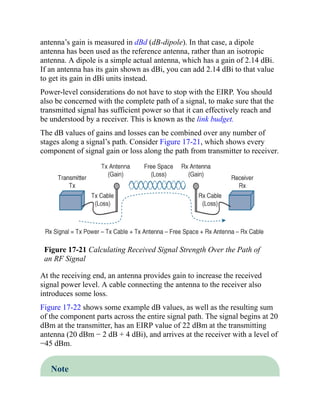 antenna’s gain is measured in dBd (dB-dipole). In that case, a dipole
antenna has been used as the reference antenna, rather than an isotropic
antenna. A dipole is a simple actual antenna, which has a gain of 2.14 dBi.
If an antenna has its gain shown as dBi, you can add 2.14 dBi to that value
to get its gain in dBi units instead.
Power-level considerations do not have to stop with the EIRP. You should
also be concerned with the complete path of a signal, to make sure that the
transmitted signal has sufficient power so that it can effectively reach and
be understood by a receiver. This is known as the link budget.
The dB values of gains and losses can be combined over any number of
stages along a signal’s path. Consider Figure 17-21, which shows every
component of signal gain or loss along the path from transmitter to receiver.
Figure 17-21 Calculating Received Signal Strength Over the Path of
an RF Signal
At the receiving end, an antenna provides gain to increase the received
signal power level. A cable connecting the antenna to the receiver also
introduces some loss.
Figure 17-22 shows some example dB values, as well as the resulting sum
of the component parts across the entire signal path. The signal begins at 20
dBm at the transmitter, has an EIRP value of 22 dBm at the transmitting
antenna (20 dBm − 2 dB + 4 dBi), and arrives at the receiver with a level of
−45 dBm.
Note
 