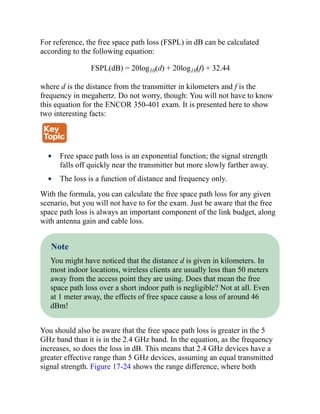 For reference, the free space path loss (FSPL) in dB can be calculated
according to the following equation:
FSPL(dB) = 20log10(d) + 20log10(f) + 32.44
where d is the distance from the transmitter in kilometers and f is the
frequency in megahertz. Do not worry, though: You will not have to know
this equation for the ENCOR 350-401 exam. It is presented here to show
two interesting facts:
Free space path loss is an exponential function; the signal strength
falls off quickly near the transmitter but more slowly farther away.
The loss is a function of distance and frequency only.
With the formula, you can calculate the free space path loss for any given
scenario, but you will not have to for the exam. Just be aware that the free
space path loss is always an important component of the link budget, along
with antenna gain and cable loss.
Note
You might have noticed that the distance d is given in kilometers. In
most indoor locations, wireless clients are usually less than 50 meters
away from the access point they are using. Does that mean the free
space path loss over a short indoor path is negligible? Not at all. Even
at 1 meter away, the effects of free space cause a loss of around 46
dBm!
You should also be aware that the free space path loss is greater in the 5
GHz band than it is in the 2.4 GHz band. In the equation, as the frequency
increases, so does the loss in dB. This means that 2.4 GHz devices have a
greater effective range than 5 GHz devices, assuming an equal transmitted
signal strength. Figure 17-24 shows the range difference, where both
 