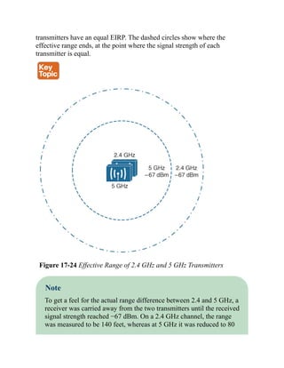 transmitters have an equal EIRP. The dashed circles show where the
effective range ends, at the point where the signal strength of each
transmitter is equal.
Figure 17-24 Effective Range of 2.4 GHz and 5 GHz Transmitters
Note
To get a feel for the actual range difference between 2.4 and 5 GHz, a
receiver was carried away from the two transmitters until the received
signal strength reached −67 dBm. On a 2.4 GHz channel, the range
was measured to be 140 feet, whereas at 5 GHz it was reduced to 80
 