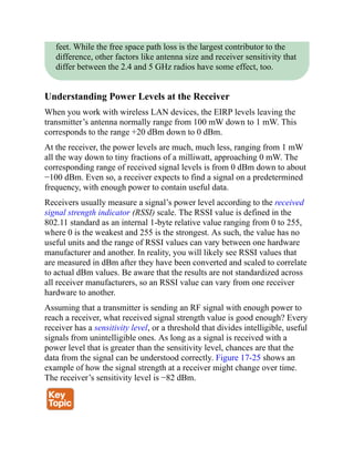 feet. While the free space path loss is the largest contributor to the
difference, other factors like antenna size and receiver sensitivity that
differ between the 2.4 and 5 GHz radios have some effect, too.
Understanding Power Levels at the Receiver
When you work with wireless LAN devices, the EIRP levels leaving the
transmitter’s antenna normally range from 100 mW down to 1 mW. This
corresponds to the range +20 dBm down to 0 dBm.
At the receiver, the power levels are much, much less, ranging from 1 mW
all the way down to tiny fractions of a milliwatt, approaching 0 mW. The
corresponding range of received signal levels is from 0 dBm down to about
−100 dBm. Even so, a receiver expects to find a signal on a predetermined
frequency, with enough power to contain useful data.
Receivers usually measure a signal’s power level according to the received
signal strength indicator (RSSI) scale. The RSSI value is defined in the
802.11 standard as an internal 1-byte relative value ranging from 0 to 255,
where 0 is the weakest and 255 is the strongest. As such, the value has no
useful units and the range of RSSI values can vary between one hardware
manufacturer and another. In reality, you will likely see RSSI values that
are measured in dBm after they have been converted and scaled to correlate
to actual dBm values. Be aware that the results are not standardized across
all receiver manufacturers, so an RSSI value can vary from one receiver
hardware to another.
Assuming that a transmitter is sending an RF signal with enough power to
reach a receiver, what received signal strength value is good enough? Every
receiver has a sensitivity level, or a threshold that divides intelligible, useful
signals from unintelligible ones. As long as a signal is received with a
power level that is greater than the sensitivity level, chances are that the
data from the signal can be understood correctly. Figure 17-25 shows an
example of how the signal strength at a receiver might change over time.
The receiver’s sensitivity level is −82 dBm.
 