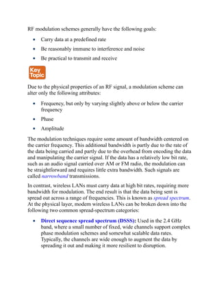 RF modulation schemes generally have the following goals:
Carry data at a predefined rate
Be reasonably immune to interference and noise
Be practical to transmit and receive
Due to the physical properties of an RF signal, a modulation scheme can
alter only the following attributes:
Frequency, but only by varying slightly above or below the carrier
frequency
Phase
Amplitude
The modulation techniques require some amount of bandwidth centered on
the carrier frequency. This additional bandwidth is partly due to the rate of
the data being carried and partly due to the overhead from encoding the data
and manipulating the carrier signal. If the data has a relatively low bit rate,
such as an audio signal carried over AM or FM radio, the modulation can
be straightforward and requires little extra bandwidth. Such signals are
called narrowband transmissions.
In contrast, wireless LANs must carry data at high bit rates, requiring more
bandwidth for modulation. The end result is that the data being sent is
spread out across a range of frequencies. This is known as spread spectrum.
At the physical layer, modern wireless LANs can be broken down into the
following two common spread-spectrum categories:
Direct sequence spread spectrum (DSSS): Used in the 2.4 GHz
band, where a small number of fixed, wide channels support complex
phase modulation schemes and somewhat scalable data rates.
Typically, the channels are wide enough to augment the data by
spreading it out and making it more resilient to disruption.
 