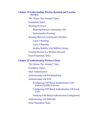 Chapter 19 Understanding Wireless Roaming and Location
Services
“Do I Know This Already?” Quiz
Foundation Topics
Roaming Overview
Roaming Between Autonomous APs
Intracontroller Roaming
Roaming Between Centralized Controllers
Layer 2 Roaming
Layer 3 Roaming
Scaling Mobility with Mobility Groups
Locating Devices in a Wireless Network
Exam Preparation Tasks
Chapter 20 Authenticating Wireless Clients
“Do I Know This Already?” Quiz
Foundation Topics
Open Authentication
Authenticating with Pre-Shared Key
Authenticating with EAP
Configuring EAP-Based Authentication with
External RADIUS Servers
Configuring EAP-Based Authentication with Local
EAP
Verifying EAP-Based Authentication Configuration
Authenticating with WebAuth
Exam Preparation Tasks
 
