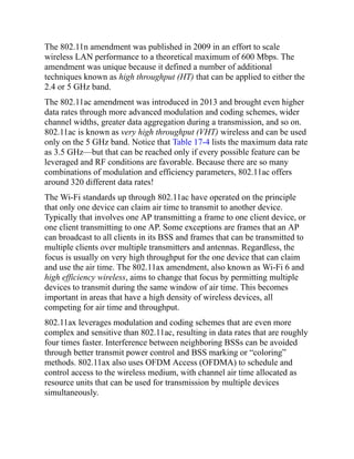 The 802.11n amendment was published in 2009 in an effort to scale
wireless LAN performance to a theoretical maximum of 600 Mbps. The
amendment was unique because it defined a number of additional
techniques known as high throughput (HT) that can be applied to either the
2.4 or 5 GHz band.
The 802.11ac amendment was introduced in 2013 and brought even higher
data rates through more advanced modulation and coding schemes, wider
channel widths, greater data aggregation during a transmission, and so on.
802.11ac is known as very high throughput (VHT) wireless and can be used
only on the 5 GHz band. Notice that Table 17-4 lists the maximum data rate
as 3.5 GHz—but that can be reached only if every possible feature can be
leveraged and RF conditions are favorable. Because there are so many
combinations of modulation and efficiency parameters, 802.11ac offers
around 320 different data rates!
The Wi-Fi standards up through 802.11ac have operated on the principle
that only one device can claim air time to transmit to another device.
Typically that involves one AP transmitting a frame to one client device, or
one client transmitting to one AP. Some exceptions are frames that an AP
can broadcast to all clients in its BSS and frames that can be transmitted to
multiple clients over multiple transmitters and antennas. Regardless, the
focus is usually on very high throughput for the one device that can claim
and use the air time. The 802.11ax amendment, also known as Wi-Fi 6 and
high efficiency wireless, aims to change that focus by permitting multiple
devices to transmit during the same window of air time. This becomes
important in areas that have a high density of wireless devices, all
competing for air time and throughput.
802.11ax leverages modulation and coding schemes that are even more
complex and sensitive than 802.11ac, resulting in data rates that are roughly
four times faster. Interference between neighboring BSSs can be avoided
through better transmit power control and BSS marking or “coloring”
methods. 802.11ax also uses OFDM Access (OFDMA) to schedule and
control access to the wireless medium, with channel air time allocated as
resource units that can be used for transmission by multiple devices
simultaneously.
 