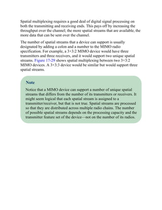 Spatial multiplexing requires a good deal of digital signal processing on
both the transmitting and receiving ends. This pays off by increasing the
throughput over the channel; the more spatial streams that are available, the
more data that can be sent over the channel.
The number of spatial streams that a device can support is usually
designated by adding a colon and a number to the MIMO radio
specification. For example, a 3×3:2 MIMO device would have three
transmitters and three receivers, and it would support two unique spatial
streams. Figure 17-29 shows spatial multiplexing between two 3×3:2
MIMO devices. A 3×3:3 device would be similar but would support three
spatial streams.
Note
Notice that a MIMO device can support a number of unique spatial
streams that differs from the number of its transmitters or receivers. It
might seem logical that each spatial stream is assigned to a
transmitter/receiver, but that is not true. Spatial streams are processed
so that they are distributed across multiple radio chains. The number
of possible spatial streams depends on the processing capacity and the
transmitter feature set of the device—not on the number of its radios.
 
