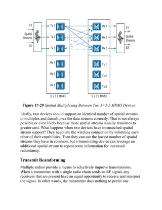 Figure 17-29 Spatial Multiplexing Between Two 3×3:2 MIMO Devices
Ideally, two devices should support an identical number of spatial streams
to multiplex and demultiplex the data streams correctly. That is not always
possible or even likely because more spatial streams usually translates to
greater cost. What happens when two devices have mismatched spatial
stream support? They negotiate the wireless connection by informing each
other of their capabilities. Then they can use the lowest number of spatial
streams they have in common, but a transmitting device can leverage an
additional spatial stream to repeat some information for increased
redundancy.
Transmit Beamforming
Multiple radios provide a means to selectively improve transmissions.
When a transmitter with a single radio chain sends an RF signal, any
receivers that are present have an equal opportunity to receive and interpret
the signal. In other words, the transmitter does nothing to prefer one
 