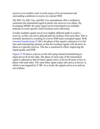receiver over another; each is at the mercy of its environment and
surrounding conditions to receive at a decent SNR.
The 802.11n, 802.11ac, and 802.11ax amendments offer a method to
customize the transmitted signal to prefer one receiver over others. By
leveraging MIMO, the same signal can be transmitted over multiple
antennas to reach specific client locations more efficiently.
Usually multiple signals travel over slightly different paths to reach a
receiver, so they can arrive delayed and out of phase with each other. This is
normally destructive, resulting in a lower SNR and a corrupted signal. With
transmit beamforming (T×BF), the phase of the signal is altered as it is fed
into each transmitting antenna so that the resulting signals will all arrive in
phase at a specific receiver. This has a constructive effect, improving the
signal quality and SNR.
Figure 17-30 shows a device on the left using transmit beamforming to
target device B on the right. The phase of each copy of the transmitted
signal is adjusted so that all three signals arrive at device B more or less in
phase with each other. The same three signal copies also arrive at device A,
which is not targeted by T×BF. As a result, the signals arrive as-is and are
out of phase.
 