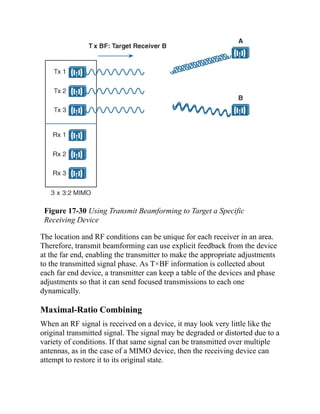 Figure 17-30 Using Transmit Beamforming to Target a Specific
Receiving Device
The location and RF conditions can be unique for each receiver in an area.
Therefore, transmit beamforming can use explicit feedback from the device
at the far end, enabling the transmitter to make the appropriate adjustments
to the transmitted signal phase. As T×BF information is collected about
each far end device, a transmitter can keep a table of the devices and phase
adjustments so that it can send focused transmissions to each one
dynamically.
Maximal-Ratio Combining
When an RF signal is received on a device, it may look very little like the
original transmitted signal. The signal may be degraded or distorted due to a
variety of conditions. If that same signal can be transmitted over multiple
antennas, as in the case of a MIMO device, then the receiving device can
attempt to restore it to its original state.
 