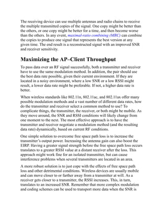 The receiving device can use multiple antennas and radio chains to receive
the multiple transmitted copies of the signal. One copy might be better than
the others, or one copy might be better for a time, and then become worse
than the others. In any event, maximal-ratio combining (MRC) can combine
the copies to produce one signal that represents the best version at any
given time. The end result is a reconstructed signal with an improved SNR
and receiver sensitivity.
Maximizing the AP–Client Throughput
To pass data over an RF signal successfully, both a transmitter and receiver
have to use the same modulation method. In addition, the pair should use
the best data rate possible, given their current environment. If they are
located in a noisy environment, where a low SNR or a low RSSI might
result, a lower data rate might be preferable. If not, a higher data rate is
better.
When wireless standards like 802.11n, 802.11ac, and 802.11ax offer many
possible modulation methods and a vast number of different data rates, how
do the transmitter and receiver select a common method to use? To
complicate things, the transmitter, the receiver, or both might be mobile. As
they move around, the SNR and RSSI conditions will likely change from
one moment to the next. The most effective approach is to have the
transmitter and receiver negotiate a modulation method (and the resulting
data rate) dynamically, based on current RF conditions.
One simple solution to overcome free space path loss is to increase the
transmitter’s output power. Increasing the antenna gain can also boost the
EIRP. Having a greater signal strength before the free space path loss occurs
translates to a greater RSSI value at a distant receiver after the loss. This
approach might work fine for an isolated transmitter, but can cause
interference problems when several transmitters are located in an area.
A more robust solution is to just cope with the effects of free space path
loss and other detrimental conditions. Wireless devices are usually mobile
and can move closer to or farther away from a transmitter at will. As a
receiver gets closer to a transmitter, the RSSI increases. This, in turn,
translates to an increased SNR. Remember that more complex modulation
and coding schemes can be used to transport more data when the SNR is
 