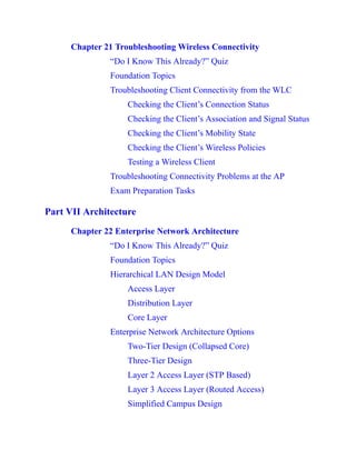 Chapter 21 Troubleshooting Wireless Connectivity
“Do I Know This Already?” Quiz
Foundation Topics
Troubleshooting Client Connectivity from the WLC
Checking the Client’s Connection Status
Checking the Client’s Association and Signal Status
Checking the Client’s Mobility State
Checking the Client’s Wireless Policies
Testing a Wireless Client
Troubleshooting Connectivity Problems at the AP
Exam Preparation Tasks
Part VII Architecture
Chapter 22 Enterprise Network Architecture
“Do I Know This Already?” Quiz
Foundation Topics
Hierarchical LAN Design Model
Access Layer
Distribution Layer
Core Layer
Enterprise Network Architecture Options
Two-Tier Design (Collapsed Core)
Three-Tier Design
Layer 2 Access Layer (STP Based)
Layer 3 Access Layer (Routed Access)
Simplified Campus Design
 