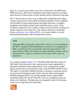 high. As a receiver gets farther away from a transmitter, the RSSI (and
SNR) decreases. More basic modulation and coding schemes are needed
there because of the increase in noise and the need to retransmit more data.
802.11 devices have a clever way to adjust their modulation and coding
schemes based on the current RSSI and SNR conditions. If the conditions
are favorable for good signal quality and higher data rates, a complex
modulation and coding scheme (and a high data rate) is used. As the
conditions deteriorate, less-complex schemes can be selected, resulting in a
greater range but lower data rates. The scheme selection is commonly
known as dynamic rate shifting (DRS). As its name implies, it can be
performed dynamically with no manual intervention.
Note
Although DRS is inherently used in 802.11 devices, it is not defined in
the 802.11 standard. Each manufacturer can have its own approach to
DRS, so all devices don’t necessarily select the same scheme at the
same location. DRS is also known by many alternative names, such as
link adaptation, adaptive modulation and coding (AMC), and rate
adaptation.
As a simple example, Figure 17-31 illustrates DRS operation on the 2.4
GHz band. Each concentric circle represents the range supported by a
particular modulation and coding scheme. (You can ignore the cryptic
names because they are beyond the scope of the ENCOR 350-401 exam.)
The figure is somewhat simplistic because it assumes a consistent power
level across all modulation types. Notice that the white circles denote
OFDM modulation (802.11g), and the shaded circles contain DSSS
modulation (802.11b). None of the 802.11n/ac/ax modulation types are
shown, for simplicity. The data rates are arranged in order of increasing
circle size or range from the transmitter.
 
