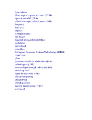 demodulation
direct sequence spread spectrum (DSSS)
dynamic rate shift (DRS)
effective isotropic radiated power (EIRP)
frequency
hertz (Hz)
in phase
isotropic antenna
link budget
maximal-ratio combining (MRC)
modulation
narrowband
noise floor
Orthogonal Frequency Division Multiplexing (OFDM)
out of phase
phase
quadrature amplitude modulation (QAM)
radio frequency (RF)
received signal strength indicator (RSSI)
sensitivity level
signal-to-noise ratio (SNR)
spatial multiplexing
spatial stream
spread spectrum
transmit beamforming (T×BF)
wavelength
 