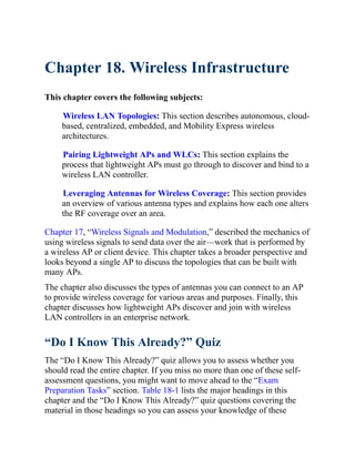 Chapter 18. Wireless Infrastructure
This chapter covers the following subjects:
Wireless LAN Topologies: This section describes autonomous, cloud-
based, centralized, embedded, and Mobility Express wireless
architectures.
Pairing Lightweight APs and WLCs: This section explains the
process that lightweight APs must go through to discover and bind to a
wireless LAN controller.
Leveraging Antennas for Wireless Coverage: This section provides
an overview of various antenna types and explains how each one alters
the RF coverage over an area.
Chapter 17, “Wireless Signals and Modulation,” described the mechanics of
using wireless signals to send data over the air—work that is performed by
a wireless AP or client device. This chapter takes a broader perspective and
looks beyond a single AP to discuss the topologies that can be built with
many APs.
The chapter also discusses the types of antennas you can connect to an AP
to provide wireless coverage for various areas and purposes. Finally, this
chapter discusses how lightweight APs discover and join with wireless
LAN controllers in an enterprise network.
“Do I Know This Already?” Quiz
The “Do I Know This Already?” quiz allows you to assess whether you
should read the entire chapter. If you miss no more than one of these self-
assessment qu