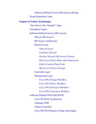 Software-Defined Access (SD-Access) Design
Exam Preparation Tasks
Chapter 23 Fabric Technologies
“Do I Know This Already?” Quiz
Foundation Topics
Software-Defined Access (SD-Access)
What Is SD-Access?
SD-Access Architecture
Physical Layer
Network Layer
Underlay Network
Overlay Network (SD-Access Fabric)
SD-Access Fabric Roles and Components
Fabric Control Plane Node
SD-Access Fabric Concepts
Controller Layer
Management Layer
Cisco DNA Design Workflow
Cisco DNA Policy Workflow
Cisco DNA Provision Workflow
Cisco DNA Assurance Workflow
Software-Defined WAN (SD-WAN)
Cisco SD-WAN Architecture
vManage NMS
vSmart Controller
Cisco SD-WAN Routers (vEdge and cEdge)
 