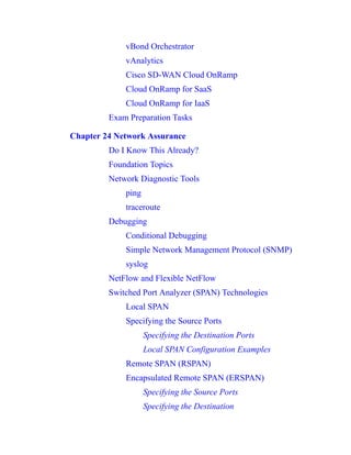 vBond Orchestrator
vAnalytics
Cisco SD-WAN Cloud OnRamp
Cloud OnRamp for SaaS
Cloud OnRamp for IaaS
Exam Preparation Tasks
Chapter 24 Network Assurance
Do I Know This Already?
Foundation Topics
Network Diagnostic Tools
ping
traceroute
Debugging
Conditional Debugging
Simple Network Management Protocol (SNMP)
syslog
NetFlow and Flexible NetFlow
Switched Port Analyzer (SPAN) Technologies
Local SPAN
Specifying the Source Ports
Specifying the Destination Ports
Local SPAN Configuration Examples
Remote SPAN (RSPAN)
Encapsulated Remote SPAN (ERSPAN)
Specifying the Source Ports
Specifying the Destination
 