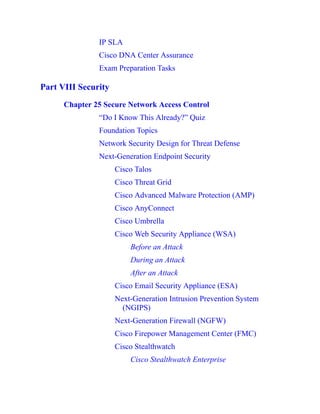 IP SLA
Cisco DNA Center Assurance
Exam Preparation Tasks
Part VIII Security
Chapter 25 Secure Network Access Control
“Do I Know This Already?” Quiz
Foundation Topics
Network Security Design for Threat Defense
Next-Generation Endpoint Security
Cisco Talos
Cisco Threat Grid
Cisco Advanced Malware Protection (AMP)
Cisco AnyConnect
Cisco Umbrella
Cisco Web Security Appliance (WSA)
Before an Attack
During an Attack
After an Attack
Cisco Email Security Appliance (ESA)
Next-Generation Intrusion Prevention System
(NGIPS)
Next-Generation Firewall (NGFW)
Cisco Firepower Management Center (FMC)
Cisco Stealthwatch
Cisco Stealthwatch Enterprise
 