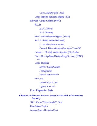 Cisco Stealthwatch Cloud
Cisco Identity Services Engine (ISE)
Network Access Control (NAC)
802.1x
EAP Methods
EAP Chaining
MAC Authentication Bypass (MAB)
Web Authentication (WebAuth)
Local Web Authentication
Central Web Authentication with Cisco ISE
Enhanced Flexible Authentication (FlexAuth)
Cisco Identity-Based Networking Services (IBNS)
2.0
Cisco TrustSec
Ingress Classification
Propagation
Egress Enforcement
MACsec
Downlink MACsec
Uplink MACsec
Exam Preparation Tasks
Chapter 26 Network Device Access Control and Infrastructure
Security
“Do I Know This Already?” Quiz
Foundation Topics
Access Control Lists (ACLs)
 