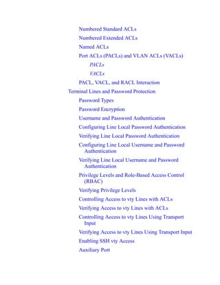 Numbered Standard ACLs
Numbered Extended ACLs
Named ACLs
Port ACLs (PACLs) and VLAN ACLs (VACLs)
PACLs
VACLs
PACL, VACL, and RACL Interaction
Terminal Lines and Password Protection
Password Types
Password Encryption
Username and Password Authentication
Configuring Line Local Password Authentication
Verifying Line Local Password Authentication
Configuring Line Local Username and Password
Authentication
Verifying Line Local Username and Password
Authentication
Privilege Levels and Role-Based Access Control
(RBAC)
Verifying Privilege Levels
Controlling Access to vty Lines with ACLs
Verifying Access to vty Lines with ACLs
Controlling Access to vty Lines Using Transport
Input
Verifying Access to vty Lines Using Transport Input
Enabling SSH vty Access
Auxiliary Port
 