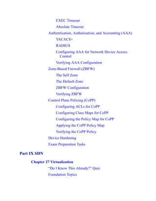 EXEC Timeout
Absolute Timeout
Authentication, Authorization, and Accounting (AAA)
TACACS+
RADIUS
Configuring AAA for Network Device Access
Control
Verifying AAA Configuration
Zone-Based Firewall (ZBFW)
The Self Zone
The Default Zone
ZBFW Configuration
Verifying ZBFW
Control Plane Policing (CoPP)
Configuring ACLs for CoPP
Configuring Class Maps for CoPP
Configuring the Policy Map for CoPP
Applying the CoPP Policy Map
Verifying the CoPP Policy
Device Hardening
Exam Preparation Tasks
Part IX SDN
Chapter 27 Virtualization
“Do I Know This Already?” Quiz
Foundation Topics
 
