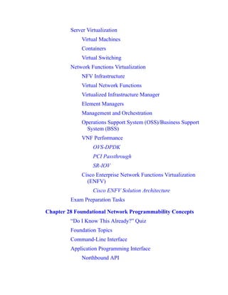Server Virtualization
Virtual Machines
Containers
Virtual Switching
Network Functions Virtualization
NFV Infrastructure
Virtual Network Functions
Virtualized Infrastructure Manager
Element Managers
Management and Orchestration
Operations Support System (OSS)/Business Support
System (BSS)
VNF Performance
OVS-DPDK
PCI Passthrough
SR-IOV
Cisco Enterprise Network Functions Virtualization
(ENFV)
Cisco ENFV Solution Architecture
Exam Preparation Tasks
Chapter 28 Foundational Network Programmability Concepts
“Do I Know This Already?” Quiz
Foundation Topics
Command-Line Interface
Application Programming Interface
Northbound API
 