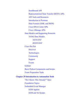 Southbound API
Representational State Transfer (REST) APIs
API Tools and Resources
Introduction to Postman
Data Formats (XML and JSON)
Cisco DNA Center APIs
Cisco vManage APIs
Data Models and Supporting Protocols
YANG Data Models
NETCONF
RESTCONF
Cisco DevNet
Discover
Technologies
Community
Support
Events
GitHub
Basic Python Components and Scripts
Exam Preparation Tasks
Chapter 29 Introduction to Automation Tools
“Do I Know This Already?” Quiz
Foundation Topics
Embedded Event Manager
EEM Applets
EEM and Tcl Scripts
 