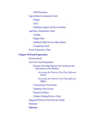 EEM Summary
Agent-Based Automation Tools
Puppet
Chef
SaltStack (Agent and Server Mode)
Agentless Automation Tools
Ansible
Puppet Bolt
SaltStack SSH (Server-Only Mode)
Comparing Tools
Exam Preparation Tasks
Chapter 30 Final Preparation
Getting Ready
Tools for Final Preparation
Pearson Test Prep Practice Test Software and
Questions on the Website
Accessing the Pearson Test Prep Software
Online
Accessing the Pearson Test Prep Software
Offline
Customizing Your Exams
Updating Your Exams
Premium Edition
Chapter-Ending Review Tools
Suggested Plan for Final Review/Study
Summary
Glossary
 