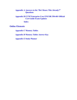 Appendix A Answers to the “Do I Know This Already?”
Questions
Appendix B CCNP Enterprise Core ENCOR 350-401 Official
Cert Guide Exam Updates
Index
Online Elements
Appendix C Memory Tables
Appendix D Memory Tables Answer Key
Appendix E Study Planner
 