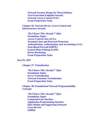Network Security Design for Threat Defense
Next-Generation Endpoint Security
Network Access Control (NAC)
Exam Preparation Tasks
Chapter 26. Network Device Access Control and
Infrastructure Security
“Do I Know This Already?” Quiz
Foundation Topics
Access Control Lists (ACLs)
Terminal Lines and Password Protection
Authentication, Authorization, and Accounting (AAA)
Zone-Based Firewall (ZBFW)
Control Plane Policing (CoPP)
Device Hardening
Exam Preparation Tasks
Part IX: SDN
Chapter 27. Virtualization
“Do I Know This Already?” Quiz
Foundation Topics
Server Virtualization
Network Functions Virtualization
Exam Preparation Tasks
Chapter 28. Foundational Network Programmability
Concepts
“Do I Know This Already?” Quiz
Foundation Topics
Command-Line Interface
Application Programming Interface
Data Models and Supporting Protocols
Cisco DevNet
GitHub
 