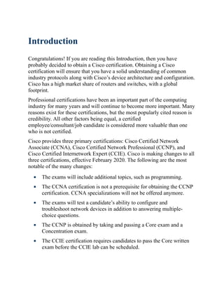 Introduction
Congratulations! If you are reading this Introduction, then you have
probably decided to obtain a Cisco certification. Obtaining a Cisco
certification will ensure that you have a solid understanding of common
industry protocols along with Cisco’s device architecture and configuration.
Cisco has a high market share of routers and switches, with a global
footprint.
Professional certifications have been an important part of the computing
industry for many years and will continue to become more important. Many
reasons exist for these certifications, but the most popularly cited reason is
credibility. All other factors being equal, a certified
employee/consultant/job candidate is considered more valuable than one
who is not certified.
Cisco provides three primary certifications: Cisco Certified Network
Associate (CCNA), Cisco Certified Network Professional (CCNP), and
Cisco Certified Internetwork Expert (CCIE). Cisco is making changes to all
three certifications, effective February 2020. The following are the most
notable of the many changes:
The exams will include additional topics, such as programming.
The CCNA certification is not a prerequisite for obtaining the CCNP
certification. CCNA specializations will not be offered anymore.
The exams will test a candidate’s ability to configure and
troubleshoot network devices in addition to answering multiple-
choice questions.
The CCNP is obtained by taking and passing a Core exam and a
Concentration exam.
The CCIE certification requires candidates to pass the Core written
exam before the CCIE lab can be scheduled.
 
