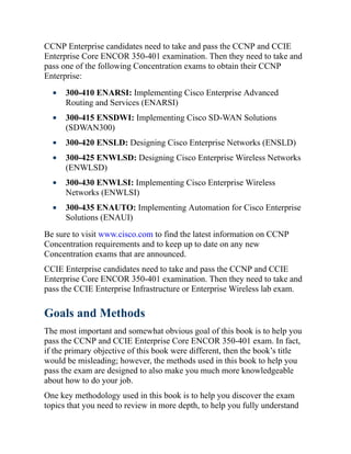 CCNP Enterprise candidates need to take and pass the CCNP and CCIE
Enterprise Core ENCOR 350-401 examination. Then they need to take and
pass one of the following Concentration exams to obtain their CCNP
Enterprise:
300-410 ENARSI: Implementing Cisco Enterprise Advanced
Routing and Services (ENARSI)
300-415 ENSDWI: Implementing Cisco SD-WAN Solutions
(SDWAN300)
300-420 ENSLD: Designing Cisco Enterprise Networks (ENSLD)
300-425 ENWLSD: Designing Cisco Enterprise Wireless Networks
(ENWLSD)
300-430 ENWLSI: Implementing Cisco Enterprise Wireless
Networks (ENWLSI)
300-435 ENAUTO: Implementing Automation for Cisco Enterprise
Solutions (ENAUI)
Be sure to visit www.cisco.com to find the latest information on CCNP
Concentration requirements and to keep up to date on any new
Concentration exams that are announced.
CCIE Enterprise candidates need to take and pass the CCNP and CCIE
Enterprise Core ENCOR 350-401 examination. Then they need to take and
pass the CCIE Enterprise Infrastructure or Enterprise Wireless lab exam.
Goals and Methods
The most important and somewhat obvious goal of this book is to help you
pass the CCNP and CCIE Enterprise Core ENCOR 350-401 exam. In fact,
if the primary objective of this book were different, then the book’s title
would be misleading; however, the methods used in this book to help you
pass the exam are designed to also make you much more knowledgeable
about how to do your job.
One key methodology used in this book is to help you discover the exam
topics that you need to review in more depth, to help you fully understand
 