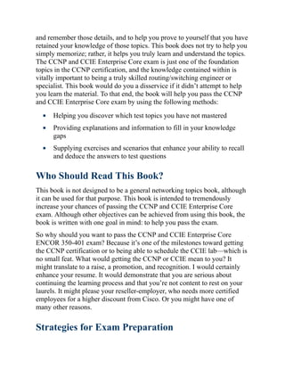and remember those details, and to help you prove to yourself that you have
retained your knowledge of those topics. This book does not try to help you
simply memorize; rather, it helps you truly learn and understand the topics.
The CCNP and CCIE Enterprise Core exam is just one of the foundation
topics in the CCNP certification, and the knowledge contained within is
vitally important to being a truly skilled routing/switching engineer or
specialist. This book would do you a disservice if it didn’t attempt to help
you learn the material. To that end, the book will help you pass the CCNP
and CCIE Enterprise Core exam by using the following methods:
Helping you discover which test topics you have not mastered
Providing explanations and information to fill in your knowledge
gaps
Supplying exercises and scenarios that enhance your ability to recall
and deduce the answers to test questions
Who Should Read This Book?
This book is not designed to be a general networking topics book, although
it can be used for that purpose. This book is intended to tremendously
increase your chances of passing the CCNP and CCIE Enterprise Core
exam. Although other objectives can be achieved from using this book, the
book is written with one goal in mind: to help you pass the exam.
So why should you want to pass the CCNP and CCIE Enterprise Core
ENCOR 350-401 exam? Because it’s one of the milestones toward getting
the CCNP certification or to being able to schedule the CCIE lab—which is
no small feat. What would getting the CCNP or CCIE mean to you? It
might translate to a raise, a promotion, and recognition. I would certainly
enhance your resume. It would demonstrate that you are serious about
continuing the learning process and that you’re not content to rest on your
laurels. It might please your reseller-employer, who needs more certified
employees for a higher discount from Cisco. Or you might have one of
many other reasons.
Strategies for Exam Preparation
 