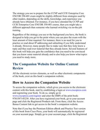 The strategy you use to prepare for the CCNP and CCIE Enterprise Core
ENCOR 350-401 exam might be slightly different from strategies used by
other readers, depending on the skills, knowledge, and experience you
already have obtained. For instance, if you have attended the CCNP and
CCIE Enterprise Core ENCOR 350-401 course, then you might take a
different approach than someone who learned switching via on-the-job
training.
Regardless of the strategy you use or the background you have, the book is
designed to help you get to the point where you can pass the exam with the
least amount of time required. For instance, there is no need for you to
practice or read about IP addressing and subnetting if you fully understand
it already. However, many people like to make sure that they truly know a
topic and thus read over material that they already know. Several features of
this book will help you gain the confidence that you need to be convinced
that you know some material already and to also help you know what topics
you need to study more.
The Companion Website for Online Content
Review
All the electronic review elements, as well as other electronic components
of the book, exist on this book’s companion website.
How to Access the Companion Website
To access the companion website, which gives you access to the electronic
content with this book, start by establishing a login at www.ciscopress.com
and registering your book. To do so, simply go to
www.ciscopress.com/register and enter the ISBN of the print book:
9781587145230. After you have registered your book, go to your account
page and click the Registered Products tab. From there, click the Access
Bonus Content link to get access to the book’s companion website.
Note that if you buy the Premium Edition eBook and Practice Test version
of this book from Cisco Press, your book will automatically be registered
on your account page. Simply go to your account page, click the Registered
 