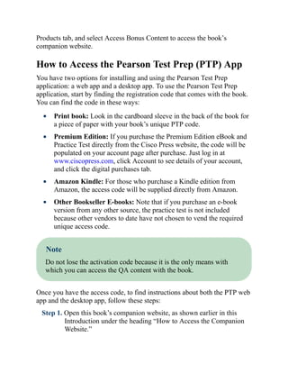 Products tab, and select Access Bonus Content to access the book’s
companion website.
How to Access the Pearson Test Prep (PTP) App
You have two options for installing and using the Pearson Test Prep
application: a web app and a desktop app. To use the Pearson Test Prep
application, start by finding the registration code that comes with the book.
You can find the code in these ways:
Print book: Look in the cardboard sleeve in the back of the book for
a piece of paper with your book’s unique PTP code.
Premium Edition: If you purchase the Premium Edition eBook and
Practice Test directly from the Cisco Press website, the code will be
populated on your account page after purchase. Just log in at
www.ciscopress.com, click Account to see details of your account,
and click the digital purchases tab.
Amazon Kindle: For those who purchase a Kindle edition from
Amazon, the access code will be supplied directly from Amazon.
Other Bookseller E-books: Note that if you purchase an e-book
version from any other source, the practice test is not included
because other vendors to date have not chosen to vend the required
unique access code.
Note
Do not lose the activation code because it is the only means with
which you can access the QA content with the book.
Once you have the access code, to find instructions about both the PTP web
app and the desktop app, follow these steps:
Step 1. Open this book’s companion website, as shown earlier in this
Introduction under the heading “How to Access the Companion
Website.”
 