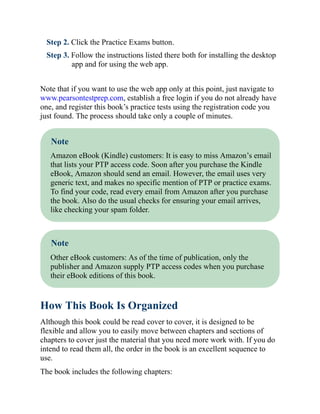 Step 2. Click the Practice Exams button.
Step 3. Follow the instructions listed there both for installing the desktop
app and for using the web app.
Note that if you want to use the web app only at this point, just navigate to
www.pearsontestprep.com, establish a free login if you do not already have
one, and register this book’s practice tests using the registration code you
just found. The process should take only a couple of minutes.
Note
Amazon eBook (Kindle) customers: It is easy to miss Amazon’s email
that lists your PTP access code. Soon after you purchase the Kindle
eBook, Amazon should send an email. However, the email uses very
generic text, and makes no specific mention of PTP or practice exams.
To find your code, read every email from Amazon after you purchase
the book. Also do the usual checks for ensuring your email arrives,
like checking your spam folder.
Note
Other eBook customers: As of the time of publication, only the
publisher and Amazon supply PTP access codes when you purchase
their eBook editions of this book.
How This Book Is Organized
Although this book could be read cover to cover, it is designed to be
flexible and allow you to easily move between chapters and sections of
chapters to cover just the material that you need more work with. If you do
intend to read them all, the order in the book is an excellent sequence to
use.
The book includes the following chapters:
 