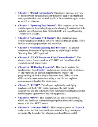 Chapter 1, “Packet Forwarding”: This chapter provides a review
of basic network fundamentals and then dives deeper into technical
concepts related to how network traffic is forwarded through a router
or switch architecture.
Chapter 2, “Spanning Tree Protocol”: This chapter explains how
switches prevent forwarding loops while allowing for redundant links
with the use of Spanning Tree Protocol (STP) and Rapid Spanning
Tree Protocol (RSTP).
Chapter 3, “Advanced STP Tuning”: This chapter reviews
common techniques that are in Cisco Validated Design guides. Topics
include root bridge placement and protection.
Chapter 4, “Multiple Spanning Tree Protocol”: This chapter
completes the section of spanning tree by explaining Multiple
Spanning Tree (MST) protocol.
Chapter 5, “VLAN Trunks and EtherChannel Bundles”: This
chapter covers features such as VTP, DTP, and EtherChannel for
switch-to-switch connectivity.
Chapter 6, “IP Routing Essentials”: This chapter revisits the
fundamentals from Chapter 1 and examines some of the components
of the operations of a router. It reinforces the logic of the
programming of the Routing Information Base (RIB), reviews
differences between common routing protocols, and explains
common concepts related to static routes.
Chapter 7, “EIGRP”: This chapter explains the underlying
mechanics of the EIGRP routing protocol, the path metric
calculations, and the failure detection mechanisms and techniques for
optimizing the operations of the routing protocol.
Chapter 8, “OSPF”: This chapter explains the core concepts of
OSPF and the basics in establishing neighborships and exchanging
routes with other OSPF routers.
Chapter 9, “Advanced OSPF”: This chapter expands on Chapter 8
and explains the functions and features found in larger enterprise
networks. By the end of this chapter, you should have a solid
 