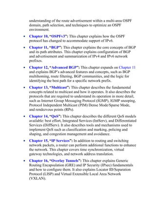 understanding of the route advertisement within a multi-area OSPF
domain, path selection, and techniques to optimize an OSPF
environment.
Chapter 10, “OSPFv3”: This chapter explains how the OSPF
protocol has changed to accommodate support of IPv6.
Chapter 11, “BGP”: This chapter explains the core concepts of BGP
and its path attributes. This chapter explains configuration of BGP
and advertisement and summarization of IPv4 and IPv6 network
prefixes.
Chapter 12, “Advanced BGP”: This chapter expands on Chapter 11
and explains BGP’s advanced features and concepts, such as BGP
multihoming, route filtering, BGP communities, and the logic for
identifying the best path for a specific network prefix.
Chapter 13, “Multicast”: This chapter describes the fundamental
concepts related to multicast and how it operates. It also describes the
protocols that are required to understand its operation in more detail,
such as Internet Group Messaging Protocol (IGMP), IGMP snooping,
Protocol Independent Multicast (PIM) Dense Mode/Sparse Mode,
and rendezvous points (RPs).
Chapter 14, “QoS”: This chapter describes the different QoS models
available: best effort, Integrated Services (IntServ), and Differentiated
Services (DiffServ). It also describes tools and mechanisms used to
implement QoS such as classification and marking, policing and
shaping, and congestion management and avoidance.
Chapter 15, “IP Services”: In addition to routing and switching
network packets, a router can perform additional functions to enhance
the network. This chapter covers time synchronization, virtual
gateway technologies, and network address translation.
Chapter 16, “Overlay Tunnels”: This chapter explains Generic
Routing Encapsulation (GRE) and IP Security (IPsec) fundamentals
and how to configure them. It also explains Locator ID/Separation
Protocol (LISP) and Virtual Extensible Local Area Network
(VXLAN).
 