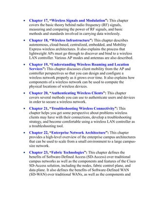 Chapter 17, “Wireless Signals and Modulation”: This chapter
covers the basic theory behind radio frequency (RF) signals,
measuring and comparing the power of RF signals, and basic
methods and standards involved in carrying data wirelessly.
Chapter 18, “Wireless Infrastructure”: This chapter describes
autonomous, cloud-based, centralized, embedded, and Mobility
Express wireless architectures. It also explains the process that
lightweight APs must go through to discover and bind to a wireless
LAN controller. Various AP modes and antennas are also described.
Chapter 19, “Understanding Wireless Roaming and Location
Services”: This chapter discusses client mobility from the AP and
controller perspectives so that you can design and configure a
wireless network properly as it grows over time. It also explains how
components of a wireless network can be used to compute the
physical locations of wireless devices.
Chapter 20, “Authenticating Wireless Clients”: This chapter
covers several methods you can use to authenticate users and devices
in order to secure a wireless network.
Chapter 21, “Troubleshooting Wireless Connectivity”: This
chapter helps you get some perspective about problems wireless
clients may have with their connections, develop a troubleshooting
strategy, and become comfortable using a wireless LAN controller as
a troubleshooting tool.
Chapter 22, “Enterprise Network Architecture”: This chapter
provides a high-level overview of the enterprise campus architectures
that can be used to scale from a small environment to a large campus-
size network.
Chapter 23, “Fabric Technologies”: This chapter defines the
benefits of Software-Defined Access (SD-Access) over traditional
campus networks as well as the components and features of the Cisco
SD-Access solution, including the nodes, fabric control plane, and
data plane. It also defines the benefits of Software-Defined WAN
(SD-WAN) over traditional WANs, as well as the components and
 
