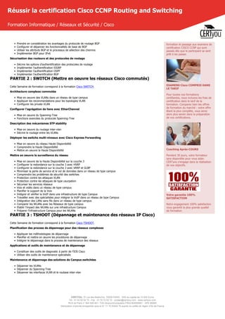 CERTYOU, 37 rue des Mathurins, 75008 PARIS - SAS au capital de 10 000 Euros
Tél : 01 42 93 52 72 - Fax : 01 70 72 02 72 - contact@certyou.com - www.certyou.com
RCS de Paris n° 804 509 461- TVA intracommunautaire FR03 804509461 - APE 8559A
Déclaration d’activité enregistrée sous le N° 11 75 52524 75 auprès du préfet de région d’Ile-de-France
Réussir la certification Cisco CCNP Routing and Switching
Formation Informatique / Réseaux et Sécurité / Cisco
• Prendre en considération les avantages du protocole de routage BGP
• Configurer et dépanner les fonctionnalités de base de BGP
• Utiliser les attributs BGP et le processus de sélection des chemins
• Implémenter BGP pour IPv6
Sécurisation des routeurs et des protocoles de routage
• Décrire les options d'authentification des protocoles de routage
• Implémenter l'authentification EIGRP
• Implémenter l'authentification OSPF
• Implémenter l'authentification BGP
PARTIE 2 : SWITCH (Mettre en oeuvre les réseaux Cisco commutés)
Cette Semaine de formation correspond à la formation Cisco SWITCH.
Architecture complexe commutée
• Mise en oeuvre des VLANs dans un réseau de type campus
• Appliquer les recommandations pour les topologies VLAN
• Configurer les private VLAN
Configurer l'agrégation de liens avec EtherChannel
• Mise en oeuvre du Spanning-Tree
• Fonctions avancées du protocole Spanning-Tree
Description des mécanismes STP stability
• Mise en oeuvre du routage inter-vlan
• Décrire le routage entre les VLANs
Déployer les switchs multi-niveaux avec Cisco Express Forwarding
• Mise en oeuvre du réseau Haute Disponibilité
• Comprendre la Haute Disponibilité
• Mettre en oeuvre la Haute Disponibilité
Mettre en oeuvre la surveillance du réseau
• Mise en oeuvre de la Haute Disponibilité sur la couche 3
• Configurer la redondance sur la couche 3 avec HSRP
• Configurer la redondance sur la couche 3 avec VRRP et GLBP
• Minimiser la perte de service et le vol de données dans un réseau de type campus
• Comprendre les problèmes de sécurité des switches
• Protection contre les attaques VLAN
• Protection contre les attaques de type usurpation
• Sécuriser les services réseaux
• Voix et vidéo dans un réseau de type campus
• Planifier le support de la Voix
• Intégrer et vérifier la VoIP dans une infrastructure de type Campus
• Travailler avec des spécialistes pour intégrer la VoIP dans un réseau de type Campus
• Intégration des LANs sans fils dans un réseau de type campus
• Comparer les WLANs avec les Réseaux de type campus
• Etablir l'impact des WLANs sur une infrastructure Campus
• Préparer l'infrastructure Campus pour les WLANs
PARTIE 3 : TSHOOT (Dépannage et maintenance des réseaux IP Cisco)
Cette Semaine de formation correspond à la formation Cisco TSHOOT.
Planification des process de dépannage pour des réseaux complexes
• Appliquer les méthodologies de dépannage
• Planifier et mettre en œuvre les procédures de dépannage
• Intégrer le dépannage dans le process de maintenance des réseaux
Applications et outils de maintenance et de dépannage
• Constituer des outils de diagnostic à partir de l'IOS Cisco
• Utiliser des outils de maintenance spécialisés
Maintenance et dépannage des solutions de Campus switchées
• Dépanner les VLANs
• Dépanner du Spanning-Tree
• Dépanner les interfaces VLAN et le routage inter-vlan
formation le passage aux examens de
certification CISCO CCNP qui sont
passés dès que le participant se sent
prêt à les passer.
EXAMENS Cisco COMPRIS DANS
LE TARIF
Pour toutes nos formations
certifiantes, nous incluons les frais de
certification dans le tarif de la
formation. Comparez bien les offres
de formation du marché : notre offre
étant la plus complète, vous serez
alors plus serein dans la préparation
de vos certifications.
Coaching Après-COURS
Pendant 30 jours, votre formateur
sera disponible pour vous aider.
CERTyou s'engage dans la réalisation
de vos objectifs.
Votre garantie 100%
SATISFACTION
Notre engagement 100% satisfaction
vous garantit la plus grande qualité
de formation.
 