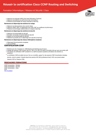 CERTYOU, 37 rue des Mathurins, 75008 PARIS - SAS au capital de 10 000 Euros
Tél : 01 42 93 52 72 - Fax : 01 70 72 02 72 - contact@certyou.com - www.certyou.com
RCS de Paris n° 804 509 461- TVA intracommunautaire FR03 804509461 - APE 8559A
Déclaration d’activité enregistrée sous le N° 11 75 52524 75 auprès du préfet de région d’Ile-de-France
Réussir la certification Cisco CCNP Routing and Switching
Formation Informatique / Réseaux et Sécurité / Cisco
• Dépanner les protocoles FHRPs (First Hope Redundancy Protocols)
• Dépanner les problèmes de performance des commutateurs
• Présenter les technologies de campus switchées (e-learning)
Maintenance et dépannage des solutions de routage
• Dépanner les interconnexions de la couche réseau
• Dépanner EIGRP, OSPF, la redistribution des routes, BGP, les problèmes de performance
• Présenter les technologies additionnelles de routage (e-learning)
Maintenance et dépannage des solutions de sécurité
• Dépanner les fonctionnalités de sécurité
• Nouvelles commandes et fonctionnalités de sécurité
• Rappels sur les fonctionnalités de sécurité
• Présenter les produits pour le dépannage de la sécurité (e-learning)
Maintenance et dépannage des réseaux hétérogènes complexes
• Dépannage d'environnements complexes
• Lab de synthèse
CERTIFICATION CCNP
• Révisions pour les 3 examens du  CCNP Routing and Switching tous les jours.
• Passage des examens CCNP (numéro 300-101, 300-115 et 300-135) après la formation dès que vous vous sentez prêt.
• Ces examen de certification CCNP consistent en un QCM de plusieurs questions (simulateurs de scénarios ou
questions).
•
La certification CCNP est valide trois ans. Pour se re-certifier, passez l'un des examens CCNP Concentration (wireless,
security, voice) ou passer n'importe lequel des examens 642–XXX (professional level). Enfin vous pouvez passer
l'examen CCIE ou l'examen CCDE.
PROCHAINES FORMATIONS
CCNP Concentration : Wireless
CCNP Concentration : Security
CCNP Concentration : Voice
CCIE
ITIL Foundation
 