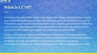 What is CCNP?
In the dynamic realm of information technology, networking professionals play a crucial
role in establishing and maintaining robust communication infrastructures. To excel in
this domain, acquiring relevant certifications is vital, and one such esteemed certification
is the Cisco Certified Network Professional (CCNP). In this article, we will unravel the
essence of CCNP, exploring its significance, requirements, and benefits.
CCNP, an acronym for Cisco Certified Network Professional, is a professional-level
certification offered by Cisco Systems, a renowned global leader in networking solutions.
It validates the skills and expertise of networking professionals in planning,
implementing, verifying, and troubleshooting local and wide-area enterprise networks.
 