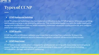 Types of CCNP
● CCNP Routing and Switching:
CCNP Routing and Switching is the foundational certification in the CCNP program. It focuses on building
and maintaining large-scale enterprise networks. This certification equips you with the skills required to
design and troubleshoot LAN and WAN networks, implement advanced routing protocols, and configure
enterprise switching solutions.
● CCNP Security:
CCNP Security certification validates your expertise in securing Cisco networks. It covers the
implementation of advanced security measures to protect network infrastructure from threats.
● CCNP Data Center:
CCNP Data Center certification is designed for professionals working with data center technologies. It
covers the design, implementation, and troubleshooting of data center infrastructure, including
virtualization, storage, and network computing.
 