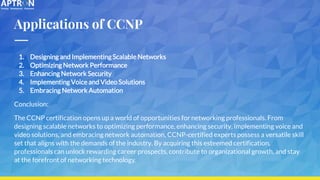 Applications of CCNP
1. Designing and Implementing Scalable Networks
2. Optimizing Network Performance
3. Enhancing Network Security
4. Implementing Voice and Video Solutions
5. Embracing Network Automation
Conclusion:
The CCNP certification opens up a world of opportunities for networking professionals. From
designing scalable networks to optimizing performance, enhancing security, implementing voice and
video solutions, and embracing network automation, CCNP-certified experts possess a versatile skill
set that aligns with the demands of the industry. By acquiring this esteemed certification,
professionals can unlock rewarding career prospects, contribute to organizational growth, and stay
at the forefront of networking technology.
 