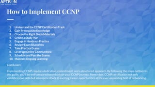 How to Implement CCNP
1. Understand the CCNP Certification Track
2. Gain Prerequisite Knowledge
3. Choose the Right Study Materials
4. Create a Study Plan
5. Engage in Hands-on Practice
6. Review Exam Blueprints
7. Take Practice Exams
8. Leverage Online Communities:
9. Schedule and Pass the Exams:
10. Maintain Ongoing Learning:
Conclusion:
Implementing CCNP requires dedication, commitment, and a structured approach. By following the steps outlined in
this guide, you'll be well-prepared to embark on your CCNP journey. Remember, CCNP certification not only
validates your skills but also opens doors to exciting career opportunities in the ever-expanding field of networking.
 