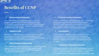 Benefits of CCNP
● Advanced Networking Expertise:
The CCNP certification signifies an advanced level of
networking knowledge and expertise. By pursuing this
certification, professionals gain an in-depth understanding of
complex networking concepts, including routing, switching,
troubleshooting, and security.
● Validation of Skills:
Obtaining a CCNP certification serves as concrete proof of
your networking skills and knowledge. Employers value
certifications as tangible evidence of an individual's expertise
and commitment to professional development.
● Career Advancement Opportunities:
CCNP certification opens up a plethora of career advancement
opportunities. Employers often prioritize candidates with
specialized certifications when considering promotions or
hiring for senior-level positions.
● Stay Current with Evolving Technologies:
The field of networking is constantly evolving, with new technologies
and trends emerging regularly. CCNP certification requires
candidates to stay updated with the latest advancements in
networking technologies, ensuring that certified professionals are
well-equipped to handle modern networking challenges.
● Global Recognition:
CCNP is a globally recognized certification offered by Cisco, a
renowned leader in networking solutions. Its international
recognition opens doors to job opportunities around the world,
making it a valuable asset for professionals seeking global career
prospects.
● Networking with a Community of Professionals:
CCNP certification allows you to connect and collaborate with a vast
community of networking professionals worldwide. You can engage
in forums, online communities, and events dedicated to Cisco
technologies, fostering valuable relationships and knowledge sharing.
 
