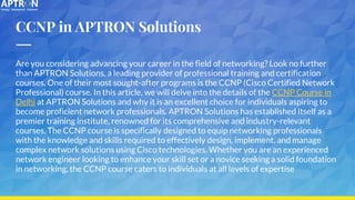 CCNP in APTRON Solutions
Are you considering advancing your career in the field of networking? Look no further
than APTRON Solutions, a leading provider of professional training and certification
courses. One of their most sought-after programs is the CCNP (Cisco Certified Network
Professional) course. In this article, we will delve into the details of the CCNP Course in
Delhi at APTRON Solutions and why it is an excellent choice for individuals aspiring to
become proficient network professionals. APTRON Solutions has established itself as a
premier training institute, renowned for its comprehensive and industry-relevant
courses. The CCNP course is specifically designed to equip networking professionals
with the knowledge and skills required to effectively design, implement, and manage
complex network solutions using Cisco technologies. Whether you are an experienced
network engineer looking to enhance your skill set or a novice seeking a solid foundation
in networking, the CCNP course caters to individuals at all levels of expertise
 