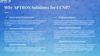 Why APTRON Solutions for CCNP?
● Expert Faculty with Real-world Experience:
APTRON Solutions prides itself on its team of highly experienced and
certified instructors. When you choose CCNP training at APTRON,
you benefit from their deep industry expertise and practical
knowledge.
● Comprehensive CCNP Course Curriculum:
APTRON Solutions offers a comprehensive CCNP course curriculum
that covers all aspects of advanced networking concepts and
technologies. The training program encompasses the three core
CCNP exams: Implementing and Operating Cisco Enterprise
Network Core Technologies (350-401 ENCOR), Implementing Cisco
Enterprise Advanced Routing and Services (300-410 ENARSI), and
Designing Cisco Enterprise Networks (300-420 ENSLD).
● Hands-on Practical Training:
Theory alone is not sufficient to master the intricacies of networking.
APTRON Solutions understands the importance of hands-on
practical training in developing competent networking professionals.
● Flexible Learning Options:
APTRON Solutions offers flexible learning options to cater to
diverse student needs. Whether you prefer classroom-based
training or online sessions, APTRON provides both options.
● Industry-Recognized Certification:
By choosing CCNP at APTRON Solutions, you are on the path
to obtaining the prestigious CCNP certification. This globally
recognized certification demonstrates your expertise in
planning, implementing, and troubleshooting complex network
solutions.
● Placement Assistance and Career Support:
APTRON Solutions goes beyond just providing quality training.
The institute offers placement assistance and career support
to its students. The dedicated placement cell helps connect
students with leading organizations and assists in interview
preparation.
 